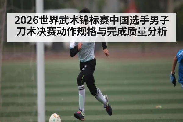 2026世界武术锦标赛中国选手男子刀术决赛动作规格与完成质量分析
