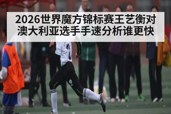 2026世界魔方锦标赛王艺衡对澳大利亚选手手速分析谁更快