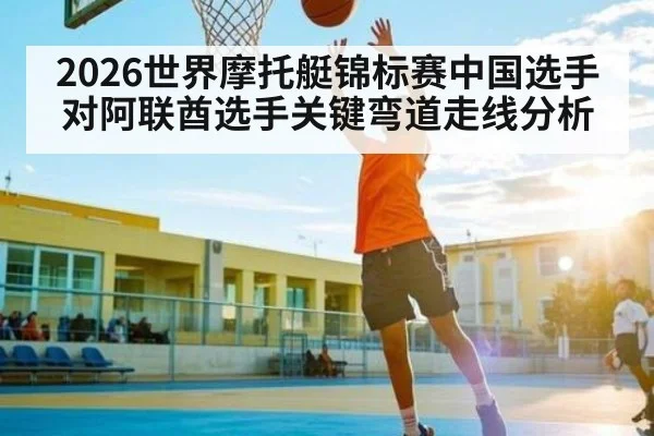 2026世界摩托艇锦标赛中国选手对阿联酋选手关键弯道走线分析