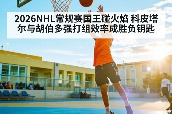 2026NHL常规赛国王碰火焰 科皮塔尔与胡伯多强打组效率成胜负钥匙